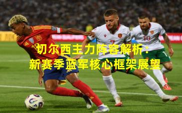 切尔西主力阵容解析:新赛季蓝军核心框架展望