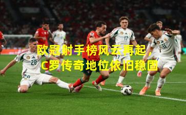 欧冠射手榜风云再起，C罗传奇地位依旧稳固