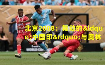 北京2008:舞动的“中国印”与奥林匹克精神的东方绽放