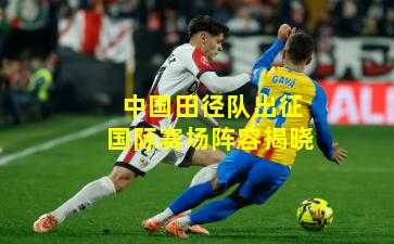 中国田径队出征国际赛场阵容揭晓