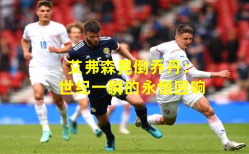 艾弗森晃倒乔丹:世纪一瞬的永恒回响