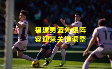 福建男篮外援阵容迎来关键调整