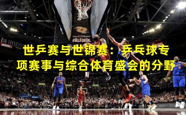 世乒赛与世锦赛:乒乓球专项赛事与综合体育盛会的分野