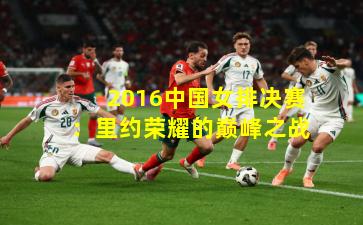 2016中国女排决赛:里约荣耀的巅峰之战