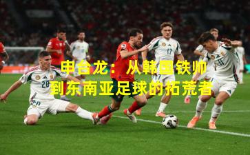  申台龙：从韩国铁帅到东南亚足球的拓荒者