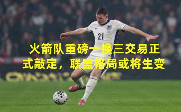 火箭队重磅一换三交易正式敲定，联盟格局或将生变